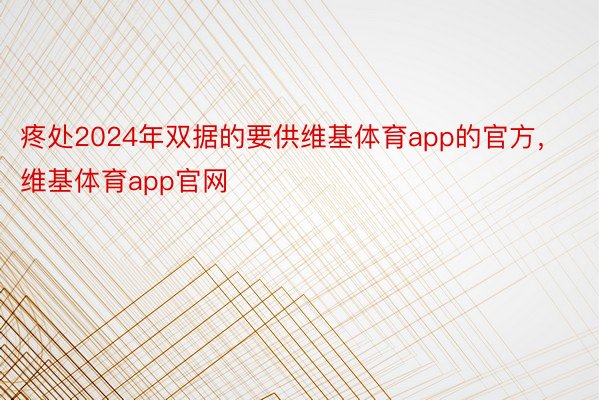 疼处2024年双据的要供维基体育app的官方，维基体育app官网