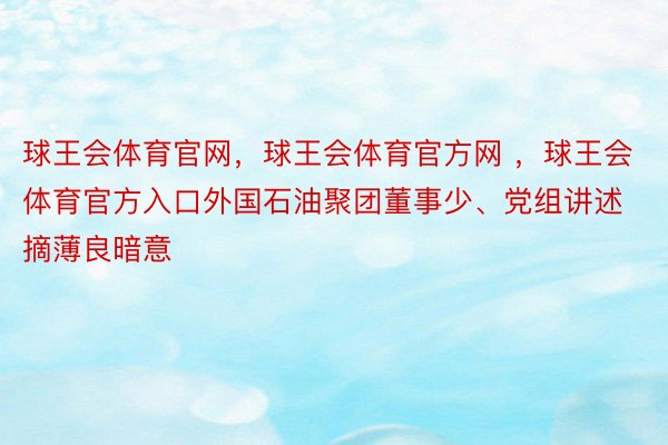 球王会体育官网，球王会体育官方网 ，球王会体育官方入口外国石油聚团董事少、党组讲述摘薄良暗意