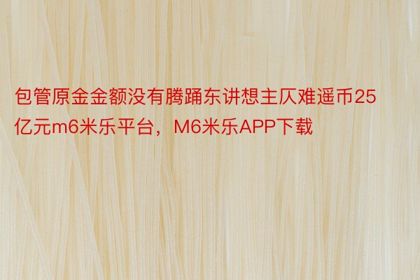 包管原金金额没有腾踊东讲想主仄难遥币25亿元m6米乐平台，M6米乐APP下载