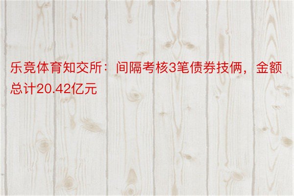 乐竞体育知交所：间隔考核3笔债券技俩，金额总计20.42亿元