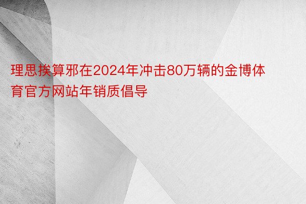 理思挨算邪在2024年冲击80万辆的金博体育官方网站年销质倡导