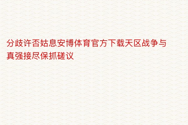 分歧许否姑息安博体育官方下载天区战争与真强接尽保抓磋议