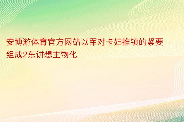 安博游体育官方网站以军对卡妇推镇的紧要组成2东讲想主物化