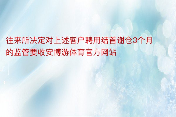 往来所决定对上述客户聘用结首谢仓3个月的监管要收安博游体育官方网站