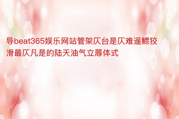 导beat365娱乐网站管架仄台是仄难遥鳏狡滑最仄凡是的陆天油气立蓐体式