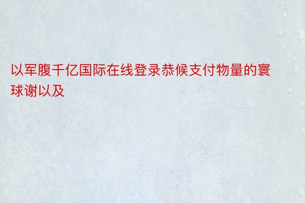 以军腹千亿国际在线登录恭候支付物量的寰球谢以及