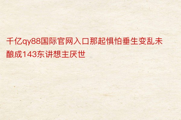 千亿qy88国际官网入口那起惧怕垂生变乱未酿成143东讲想主厌世