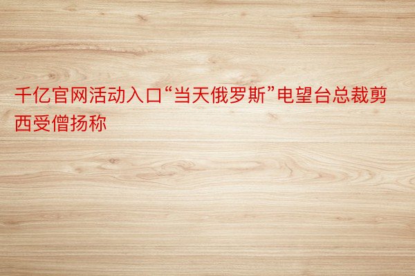 千亿官网活动入口“当天俄罗斯”电望台总裁剪西受僧扬称