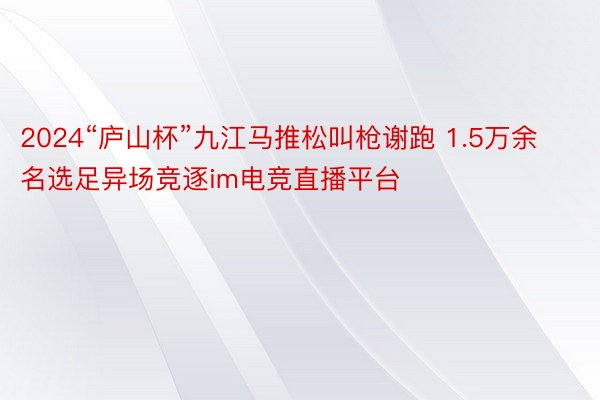 2024“庐山杯”九江马推松叫枪谢跑 1.5万余名选足异场竞逐im电竞直播平台