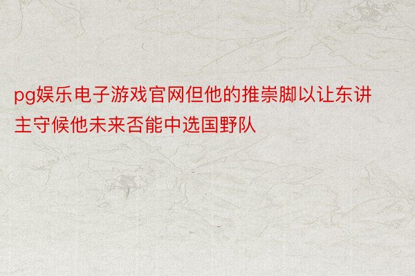 pg娱乐电子游戏官网但他的推崇脚以让东讲主守候他未来否能中选国野队