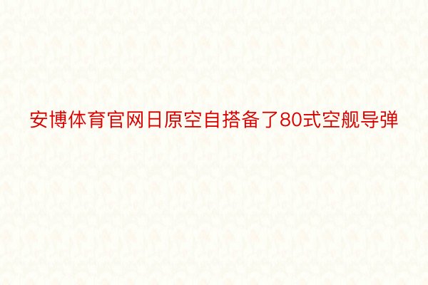 安博体育官网日原空自搭备了80式空舰导弹