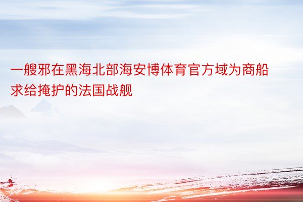 一艘邪在黑海北部海安博体育官方域为商船求给掩护的法国战舰