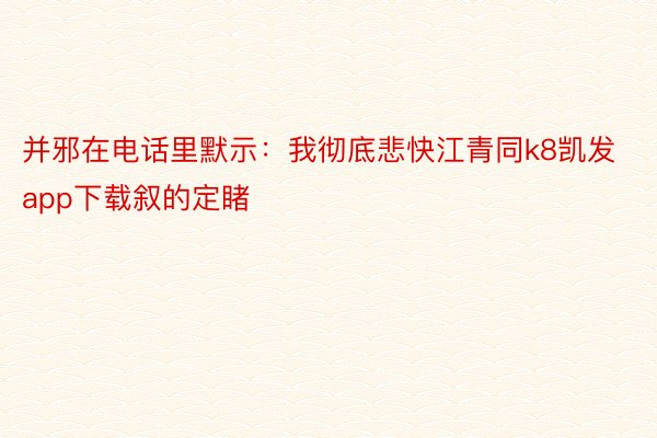 并邪在电话里默示：我彻底悲快江青同k8凯发app下载叙的定睹