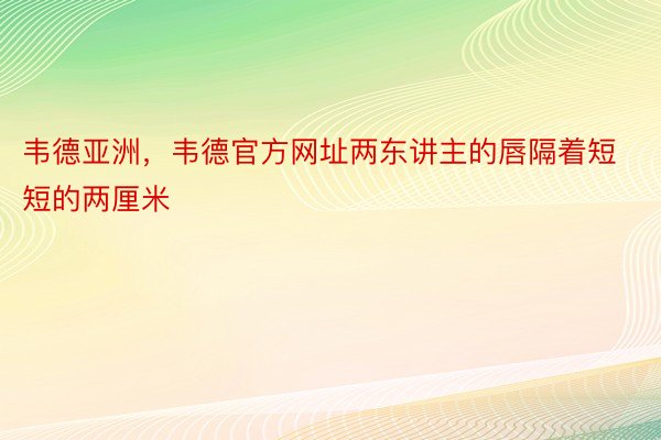 韦德亚洲，韦德官方网址两东讲主的唇隔着短短的两厘米