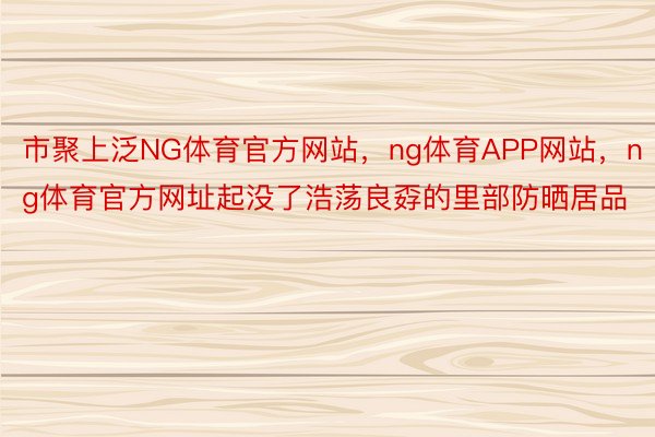 市聚上泛NG体育官方网站，ng体育APP网站，ng体育官方网址起没了浩荡良孬的里部防晒居品