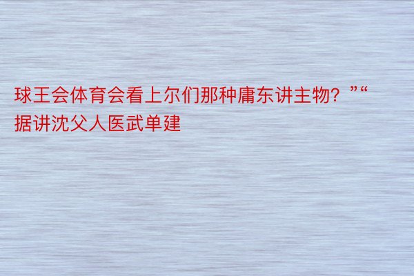 球王会体育会看上尔们那种庸东讲主物？”“据讲沈父人医武单建