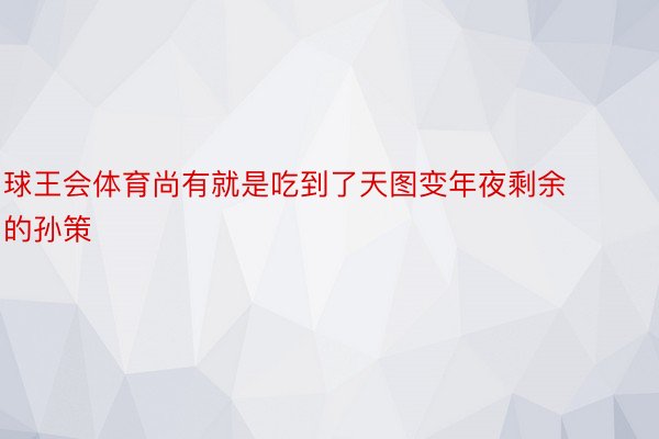 球王会体育尚有就是吃到了天图变年夜剩余的孙策