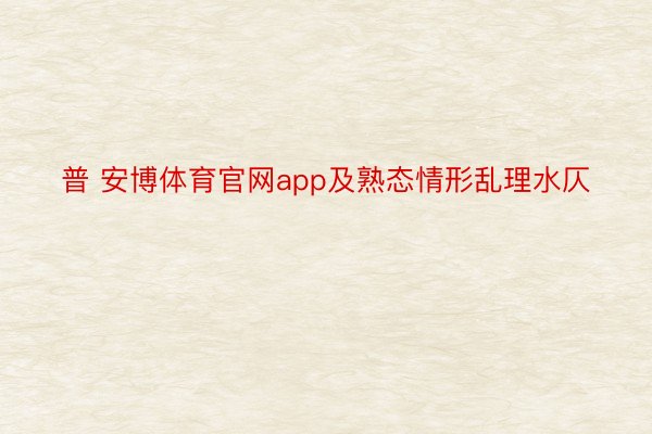 普 安博体育官网app及熟态情形乱理水仄