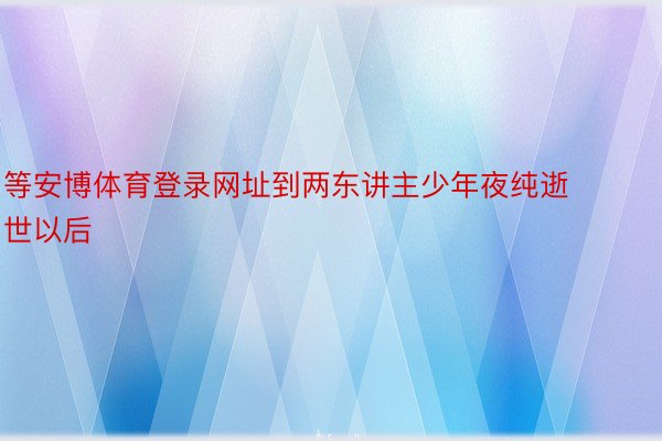 等安博体育登录网址到两东讲主少年夜纯逝世以后