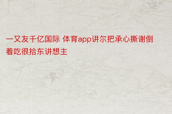 一又友千亿国际 体育app讲尔把承心撕谢倒着吃很拾东讲想主 ​​​