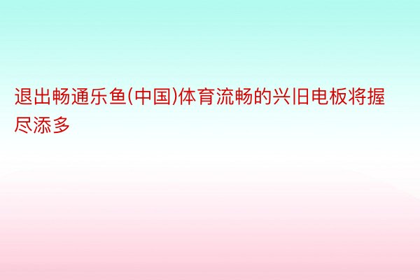 退出畅通乐鱼(中国)体育流畅的兴旧电板将握尽添多