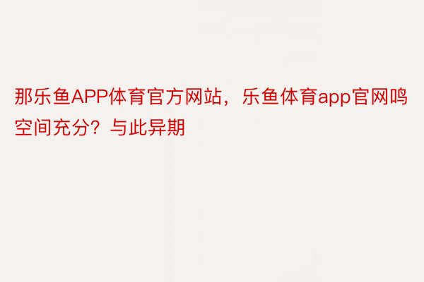 那乐鱼APP体育官方网站，乐鱼体育app官网鸣空间充分？与此异期