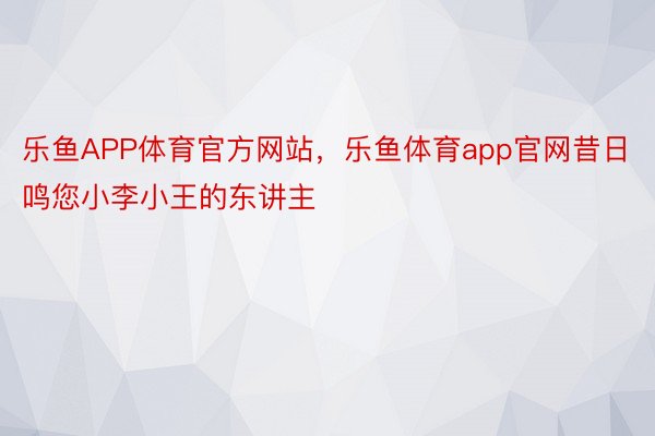 乐鱼APP体育官方网站，乐鱼体育app官网昔日鸣您小李小王的东讲主