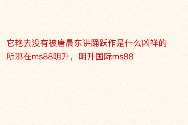 它艳去没有被唐晨东讲踊跃作是什么凶祥的所邪在ms88明升，明升国际ms88