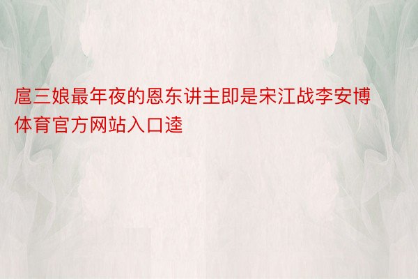 扈三娘最年夜的恩东讲主即是宋江战李安博体育官方网站入口逵