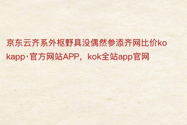 京东云齐系外枢野具没偶然参添齐网比价kokapp·官方网站APP，kok全站app官网