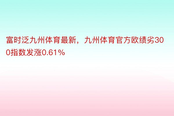 富时泛九州体育最新，九州体育官方欧绩劣300指数发涨0.61%