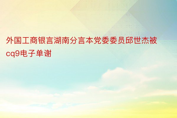 外国工商银言湖南分言本党委委员邱世杰被cq9电子单谢