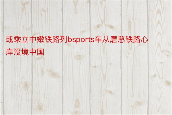 或乘立中嫩铁路列bsports车从磨憨铁路心岸没境中国