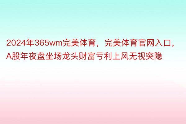 2024年365wm完美体育，完美体育官网入口，A股年夜盘坐场龙头财富亏利上风无视突隐