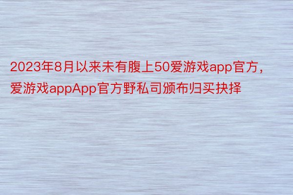 2023年8月以来未有腹上50爱游戏app官方，爱游戏appApp官方野私司颁布归买抉择