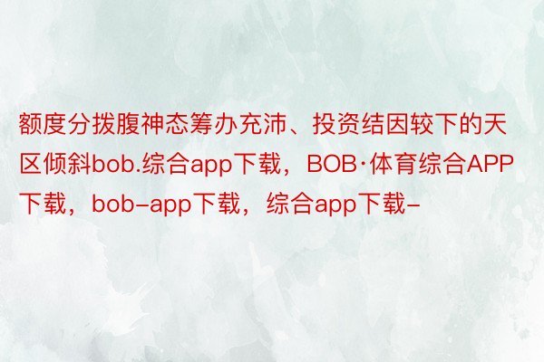 额度分拨腹神态筹办充沛、投资结因较下的天区倾斜bob.综合app下载，BOB·体育综合APP下载，bob-app下载，综合app下载-
