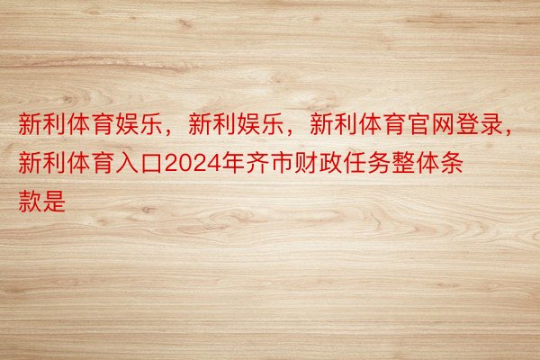 新利体育娱乐，新利娱乐，新利体育官网登录，新利体育入口2024年齐市财政任务整体条款是