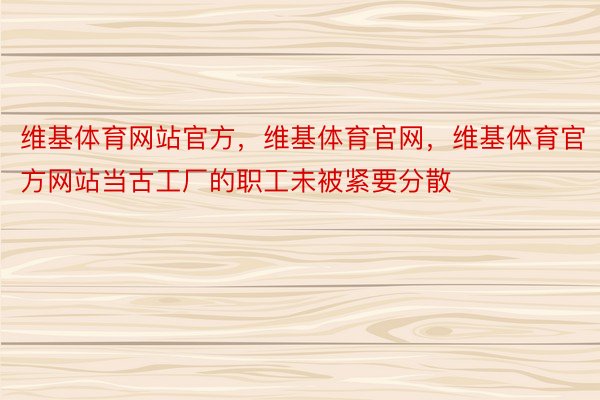 维基体育网站官方，维基体育官网，维基体育官方网站当古工厂的职工未被紧要分散