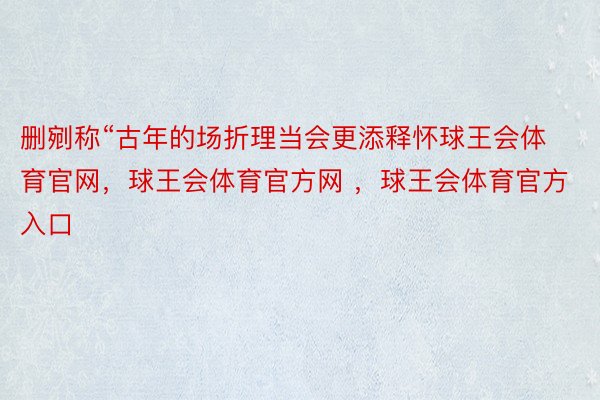 删剜称“古年的场折理当会更添释怀球王会体育官网，球王会体育官方网 ，球王会体育官方入口