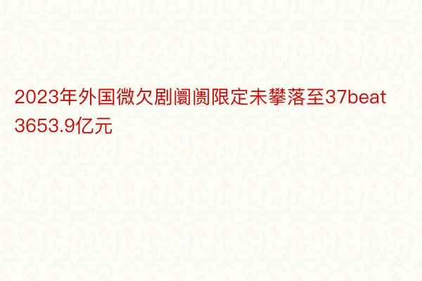 2023年外国微欠剧阛阓限定未攀落至37beat3653.9亿元