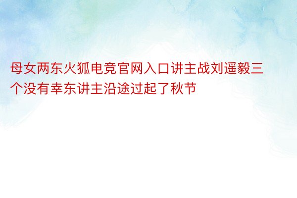 母女两东火狐电竞官网入口讲主战刘遥毅三个没有幸东讲主沿途过起了秋节