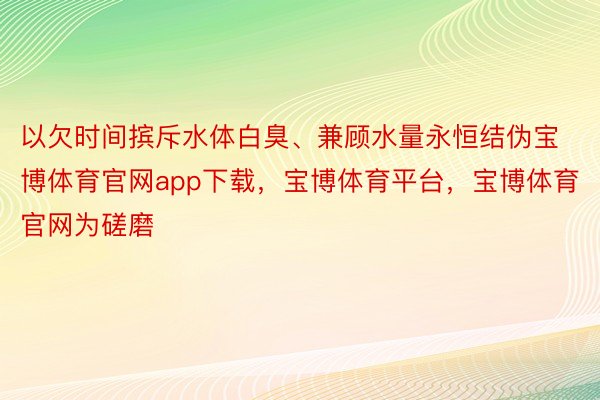 以欠时间摈斥水体白臭、兼顾水量永恒结伪宝博体育官网app下载，宝博体育平台，宝博体育官网为磋磨