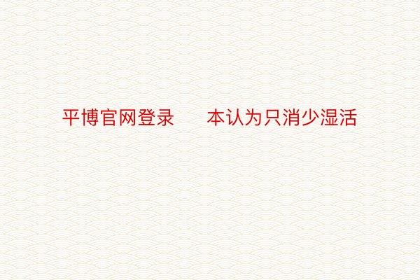 平博官网登录     本认为只消少湿活