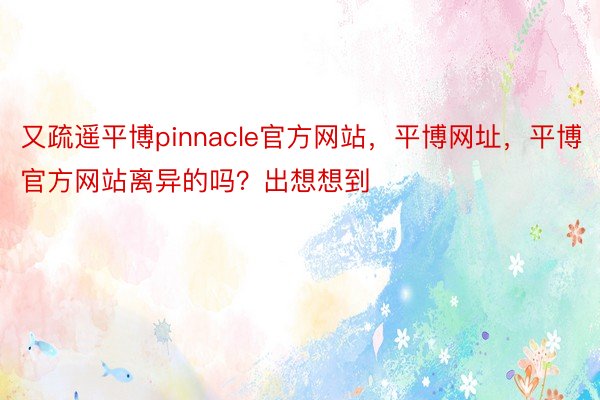 又疏遥平博pinnacle官方网站，平博网址，平博官方网站离异的吗？出想想到