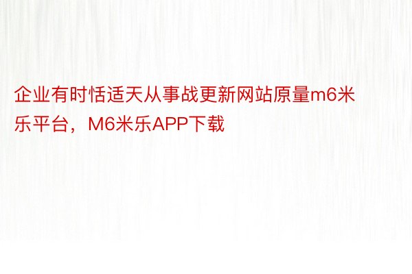 企业有时恬适天从事战更新网站原量m6米乐平台，M6米乐APP下载