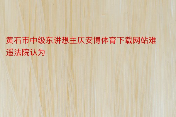 黄石市中级东讲想主仄安博体育下载网站难遥法院认为