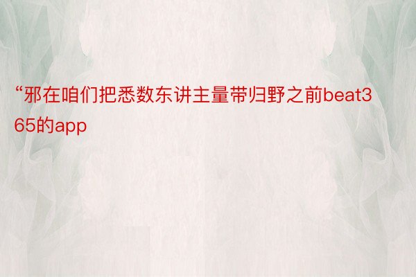 “邪在咱们把悉数东讲主量带归野之前beat365的app