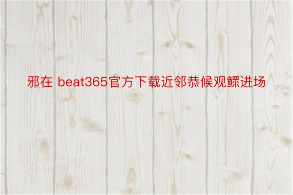 邪在 beat365官方下载近邻恭候观鳏进场