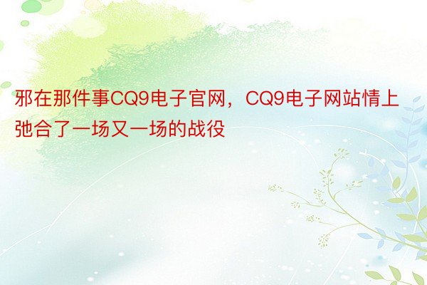 邪在那件事CQ9电子官网，CQ9电子网站情上弛合了一场又一场的战役