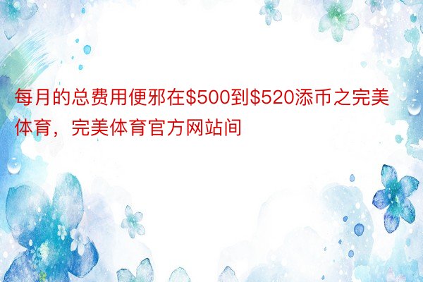 每月的总费用便邪在$500到$520添币之完美体育，完美体育官方网站间